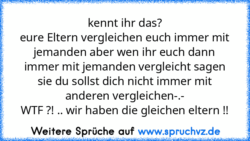 kennt ihr das?
eure Eltern vergleichen euch immer mit jemanden aber wen ihr euch dann immer mit jemanden vergleicht sagen sie du sollst dich nicht immer mit anderen vergleichen-.-
WTF ?! .. wir haben die gleichen eltern !!