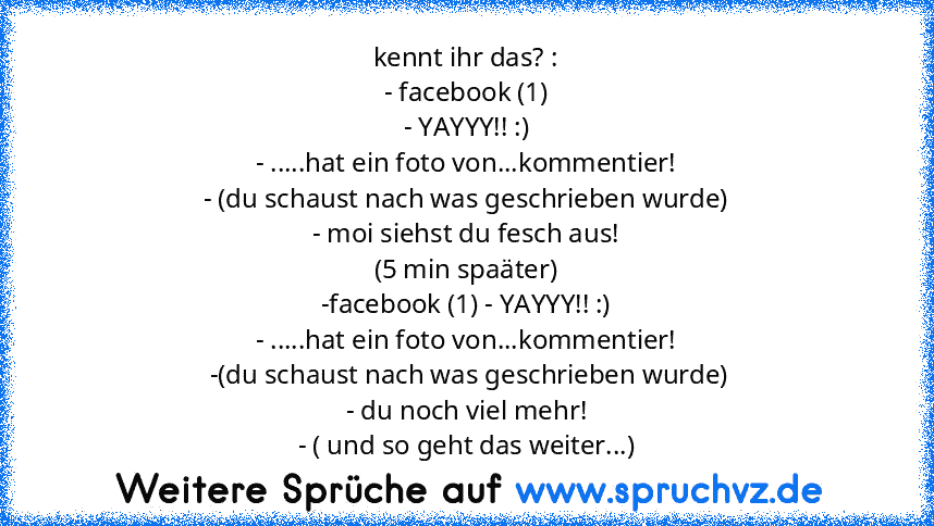 kennt ihr das? :
- facebook (1)
- YAYYY!! :)
- .....hat ein foto von...kommentier!
- (du schaust nach was geschrieben wurde)
- moi siehst du fesch aus!
(5 min spaäter)
-facebook (1) - YAYYY!! :)
- .....hat ein foto von...kommentier!
 -(du schaust nach was geschrieben wurde)
- du noch viel mehr!
- ( und so geht das weiter...)