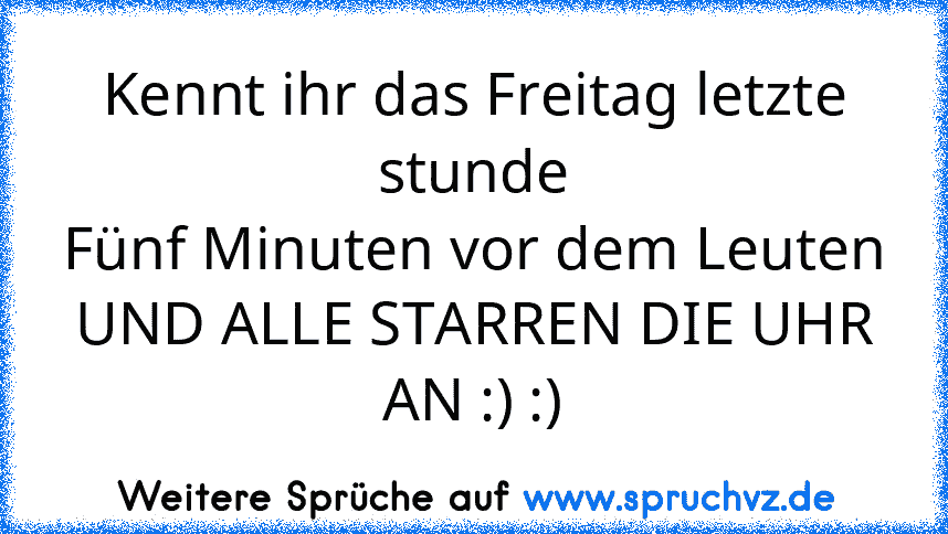 Kennt ihr das Freitag letzte stunde
Fünf Minuten vor dem Leuten
UND ALLE STARREN DIE UHR AN :) :)