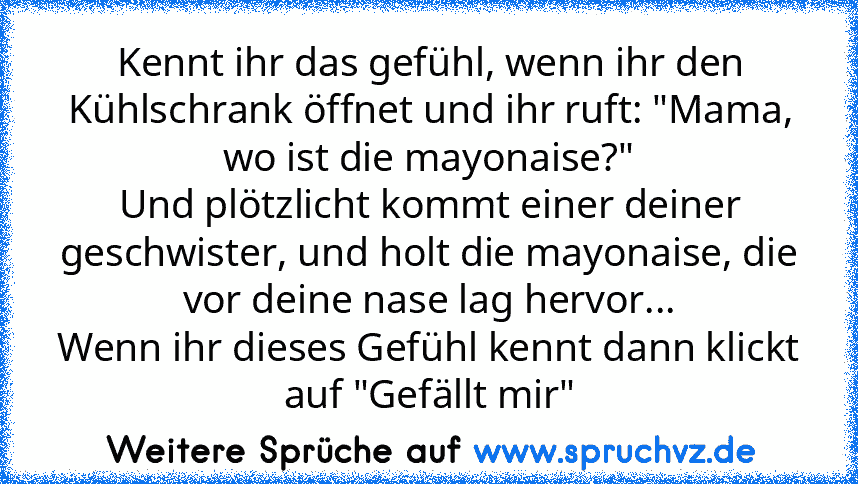 Kennt ihr das gefühl, wenn ihr den Kühlschrank öffnet und ihr ruft: "Mama, wo ist die mayonaise?"
Und plötzlicht kommt einer deiner geschwister, und holt die mayonaise, die vor deine nase lag hervor...
Wenn ihr dieses Gefühl kennt dann klickt auf "Gefällt mir"