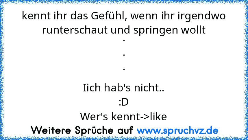 kennt ihr das Gefühl, wenn ihr irgendwo runterschaut und springen wollt
.
.
.
Iich hab's nicht..
:D
Wer's kennt->like