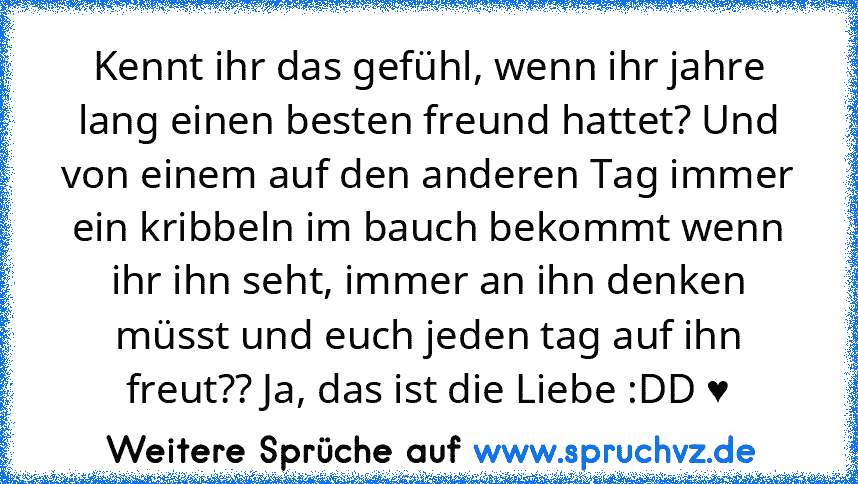 Kennt ihr das gefühl, wenn ihr jahre lang einen besten freund hattet? Und von einem auf den anderen Tag immer ein kribbeln im bauch bekommt wenn ihr ihn seht, immer an ihn denken müsst und euch jeden tag auf ihn freut?? Ja, das ist die Liebe :DD ♥