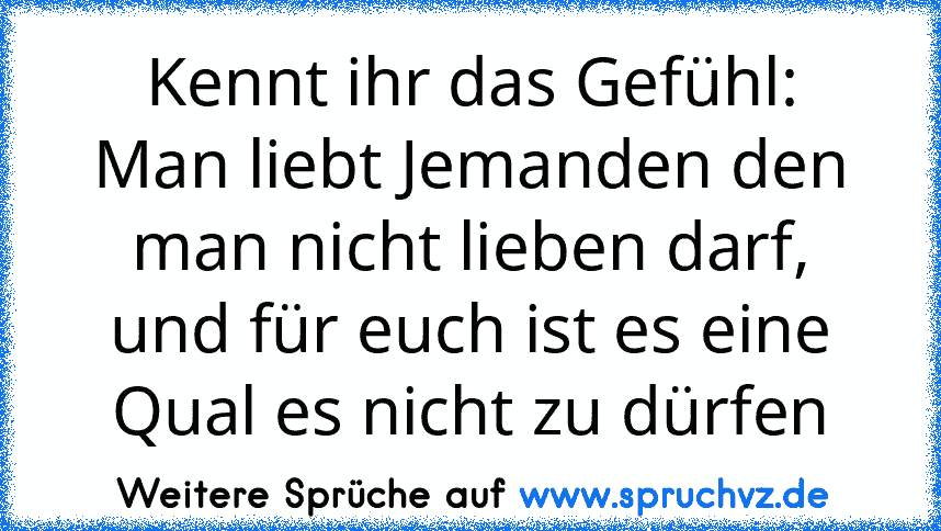 Kennt ihr das Gefühl:
Man liebt Jemanden den man nicht lieben darf,
und für euch ist es eine Qual es nicht zu dürfen