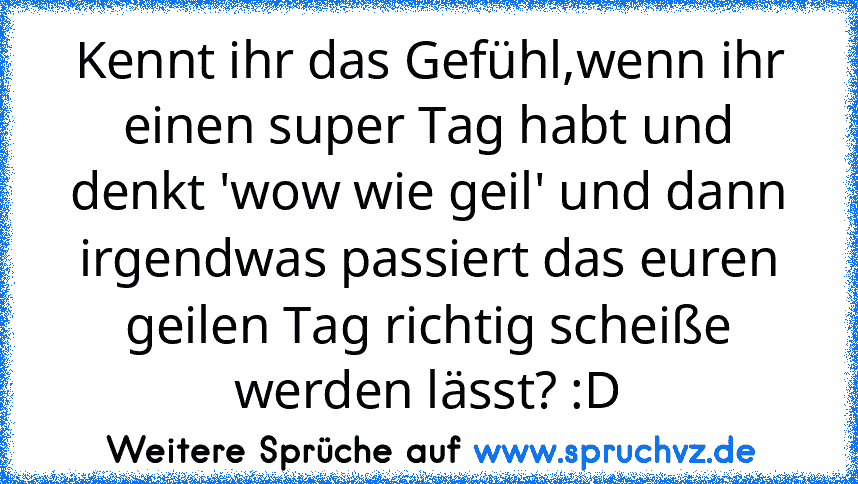 Kennt ihr das Gefühl,wenn ihr einen super Tag habt und denkt 'wow wie geil' und dann irgendwas passiert das euren geilen Tag richtig scheiße werden lässt? :D