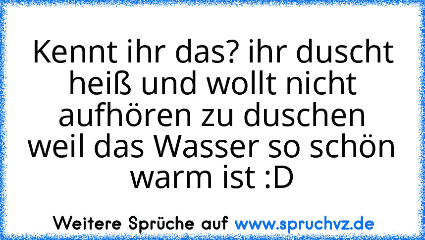 Kennt ihr das? ihr duscht heiß und wollt nicht aufhören zu duschen weil das Wasser so schön warm ist :D