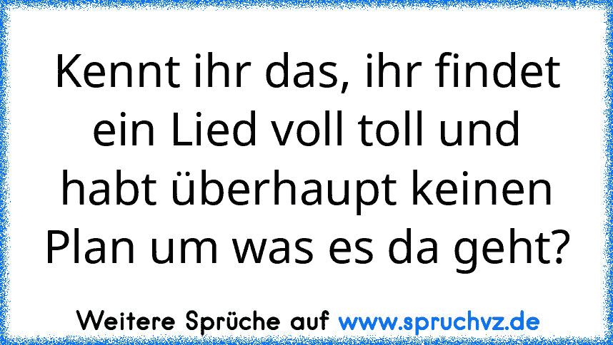 Kennt ihr das, ihr findet ein Lied voll toll und habt überhaupt keinen Plan um was es da geht?