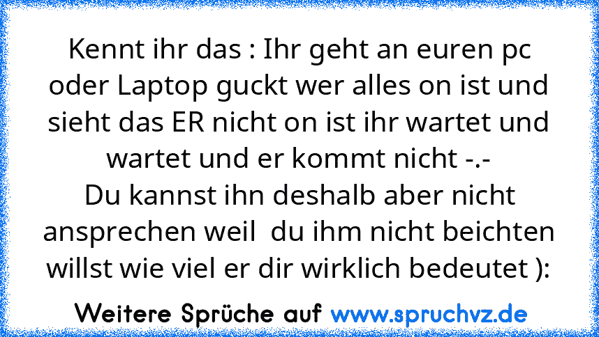 Kennt ihr das : Ihr geht an euren pc oder Laptop guckt wer alles on ist und sieht das ER nicht on ist ihr wartet und wartet und er kommt nicht -.-
Du kannst ihn deshalb aber nicht ansprechen weil  du ihm nicht beichten willst wie viel er dir wirklich bedeutet ):