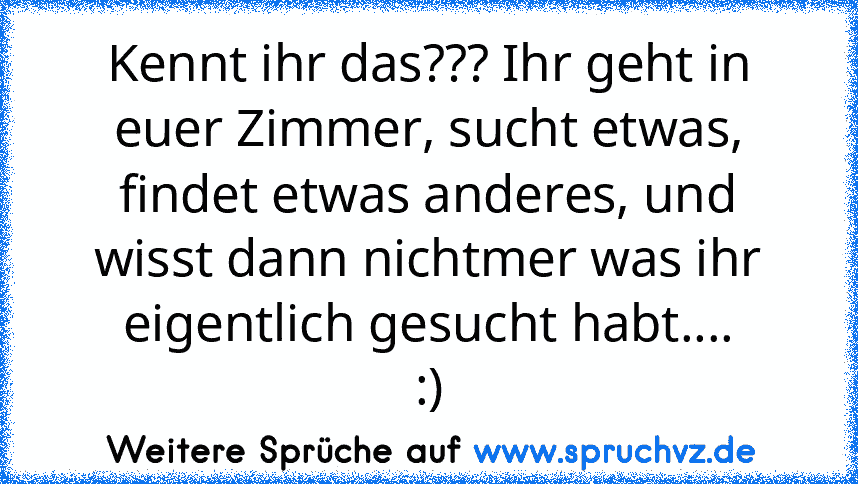 Kennt ihr das??? Ihr geht in euer Zimmer, sucht etwas, findet etwas anderes, und wisst dann nichtmer was ihr eigentlich gesucht habt....
:)