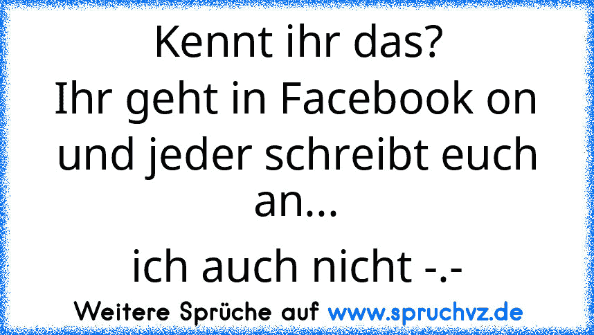 Kennt ihr das?
Ihr geht in Facebook on und jeder schreibt euch an...
ich auch nicht -.-