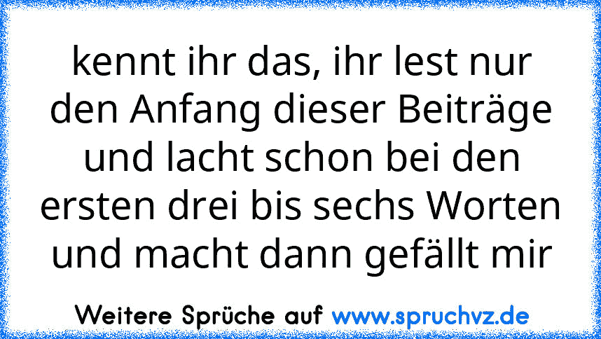 kennt ihr das, ihr lest nur den Anfang dieser Beiträge und lacht schon bei den ersten drei bis sechs Worten und macht dann gefällt mir