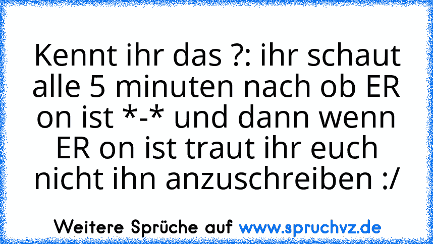 Kennt ihr das ?: ihr schaut alle 5 minuten nach ob ER on ist *-* und dann wenn ER on ist traut ihr euch nicht ihn anzuschreiben :/