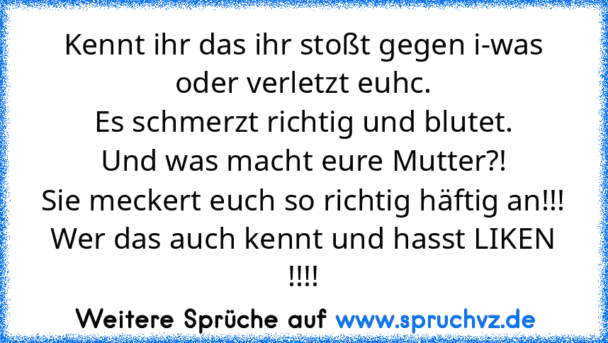 Kennt ihr das ihr stoßt gegen i-was oder verletzt euhc.
Es schmerzt richtig und blutet.
Und was macht eure Mutter?!
Sie meckert euch so richtig häftig an!!!
Wer das auch kennt und hasst LIKEN !!!!