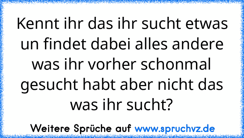 Kennt ihr das ihr sucht etwas un findet dabei alles andere was ihr vorher schonmal gesucht habt aber nicht das was ihr sucht?