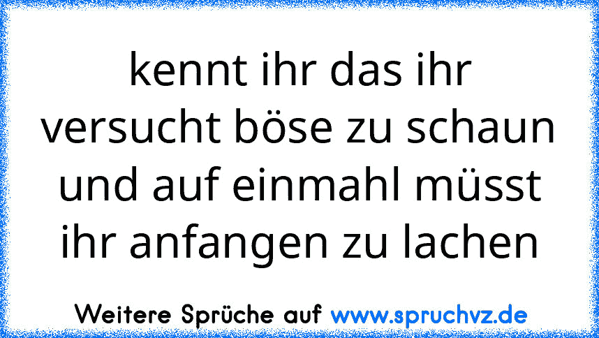 kennt ihr das ihr versucht böse zu schaun und auf einmahl müsst ihr anfangen zu lachen