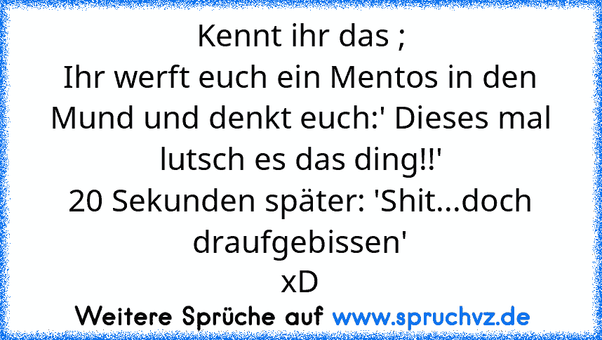 Kennt ihr das ;
Ihr werft euch ein Mentos in den Mund und denkt euch:' Dieses mal lutsch es das ding!!'
20 Sekunden später: 'Shit...doch draufgebissen'
xD