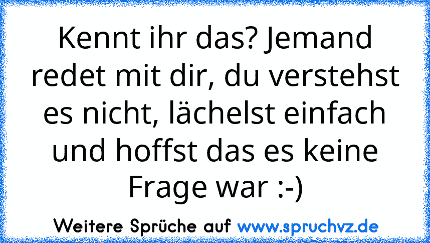 Kennt ihr das? Jemand redet mit dir, du verstehst es nicht, lächelst einfach und hoffst das es keine Frage war :-)