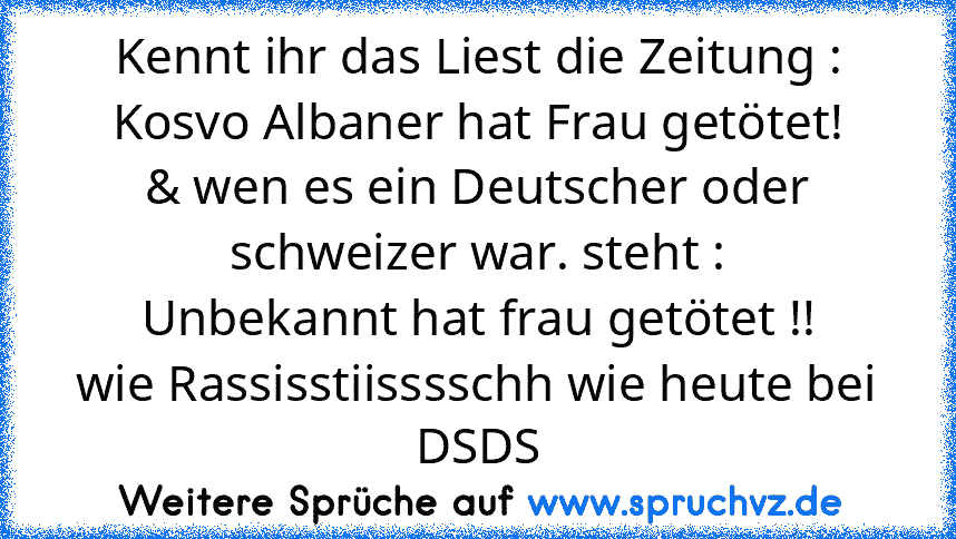 Kennt ihr das Liest die Zeitung :
Kosvo Albaner hat Frau getötet!
& wen es ein Deutscher oder schweizer war. steht :
Unbekannt hat frau getötet !!
wie Rassisstiisssschh wie heute bei DSDS