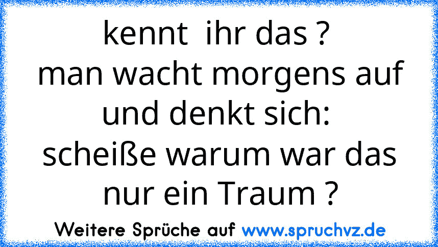 kennt  ihr das ? 
man wacht morgens auf und denkt sich: 
scheiße warum war das nur ein Traum ?