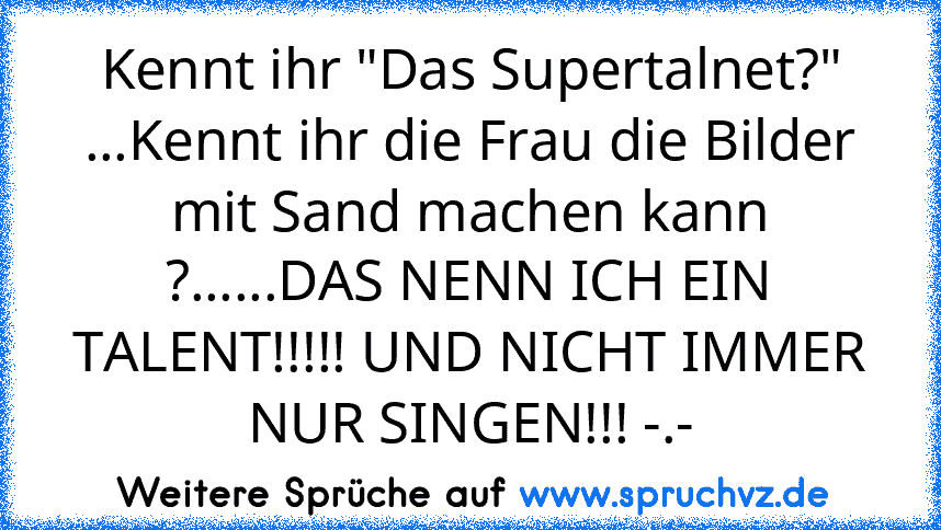 Kennt ihr "Das Supertalnet?" ...Kennt ihr die Frau die Bilder mit Sand machen kann ?......DAS NENN ICH EIN TALENT!!!!! UND NICHT IMMER NUR SINGEN!!! -.-