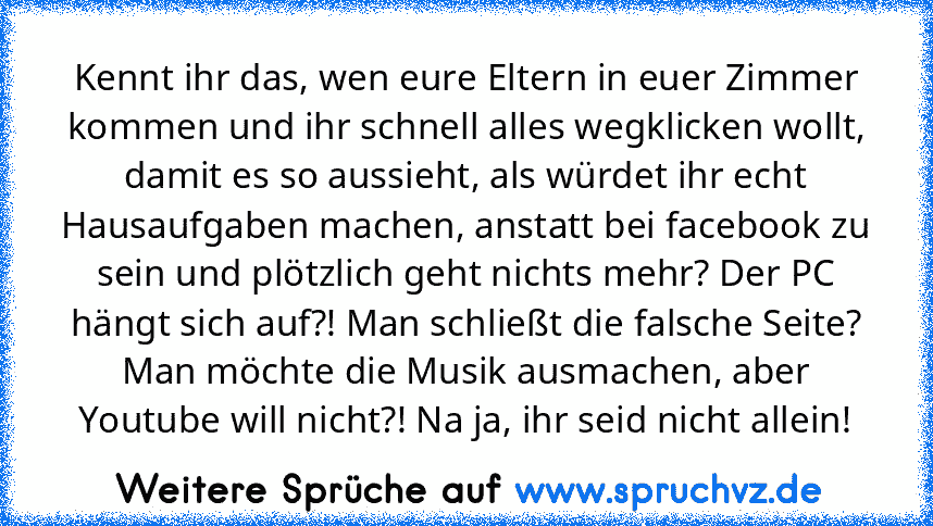 Kennt ihr das, wen eure Eltern in euer Zimmer kommen und ihr schnell alles wegklicken wollt, damit es so aussieht, als würdet ihr echt Hausaufgaben machen, anstatt bei facebook zu sein und plötzlich geht nichts mehr? Der PC hängt sich auf?! Man schließt die falsche Seite? Man möchte die Musik ausmachen, aber Youtube will nicht?! Na ja, ihr seid nicht allein!