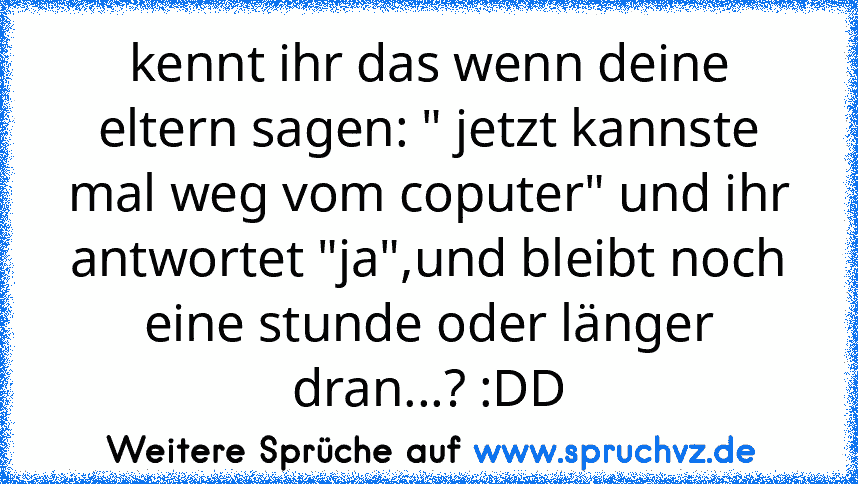 kennt ihr das wenn deine eltern sagen: " jetzt kannste mal weg vom coputer" und ihr antwortet "ja",und bleibt noch eine stunde oder länger dran...? :DD