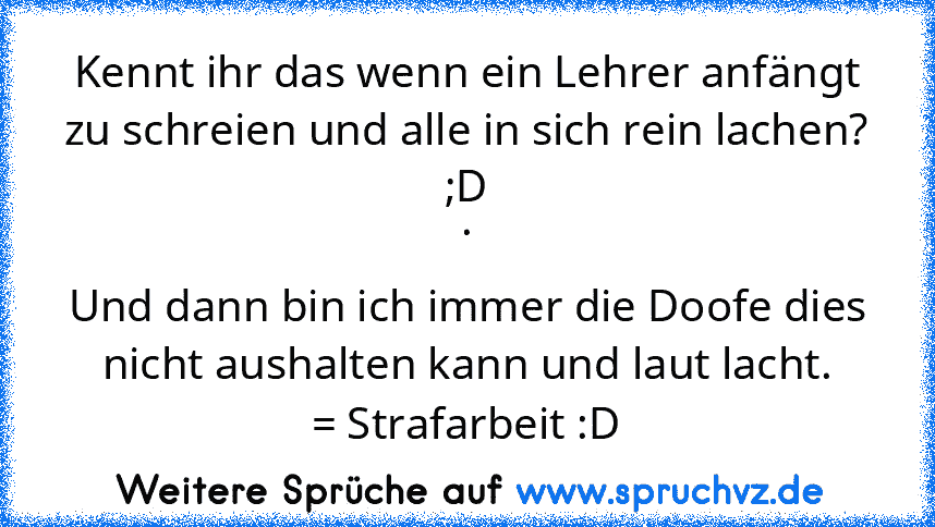 Kennt ihr das wenn ein Lehrer anfängt zu schreien und alle in sich rein lachen? ;D
.
Und dann bin ich immer die Doofe dies nicht aushalten kann und laut lacht.
= Strafarbeit :D