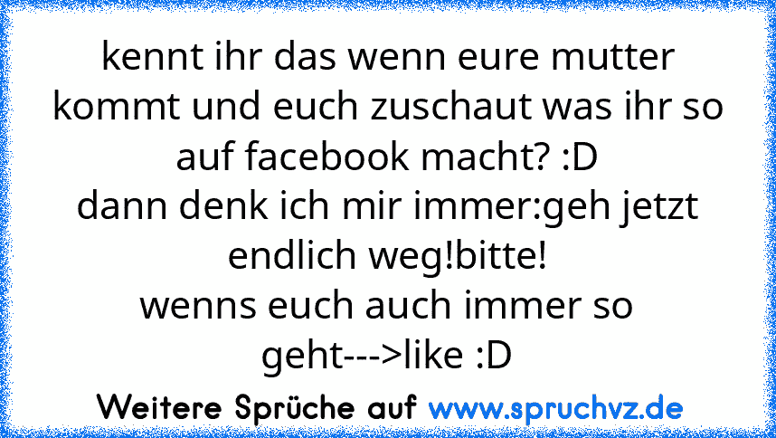 kennt ihr das wenn eure mutter kommt und euch zuschaut was ihr so auf facebook macht? :D
dann denk ich mir immer:geh jetzt endlich weg!bitte!
wenns euch auch immer so geht--->like :D