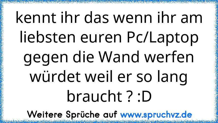 kennt ihr das wenn ihr am liebsten euren Pc/Laptop gegen die Wand werfen würdet weil er so lang braucht ? :D