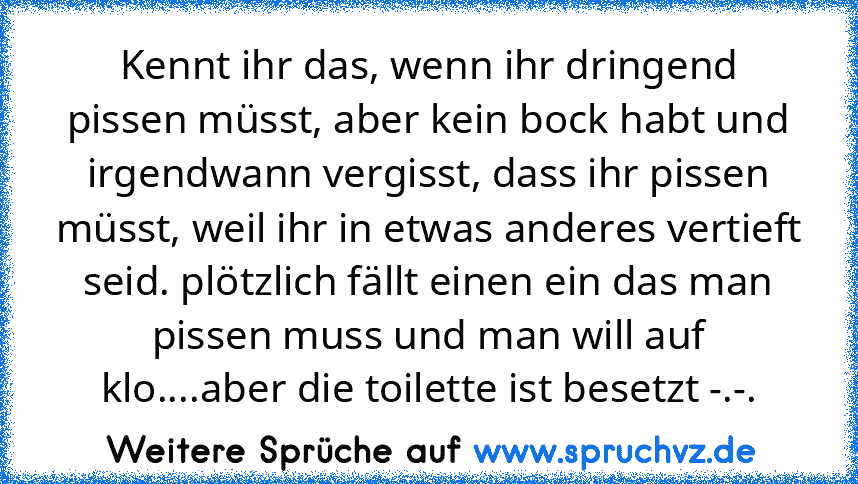 Kennt ihr das, wenn ihr dringend pissen müsst, aber kein bock habt und irgendwann vergisst, dass ihr pissen müsst, weil ihr in etwas anderes vertieft seid. plötzlich fällt einen ein das man pissen muss und man will auf klo....aber die toilette ist besetzt -.-.