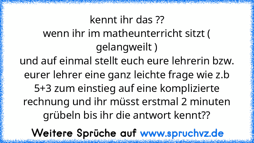 kennt ihr das ??
wenn ihr im matheunterricht sitzt ( gelangweilt )
und auf einmal stellt euch eure lehrerin bzw. eurer lehrer eine ganz leichte frage wie z.b 5+3 zum einstieg auf eine komplizierte rechnung und ihr müsst erstmal 2 minuten grübeln bis ihr die antwort kennt??