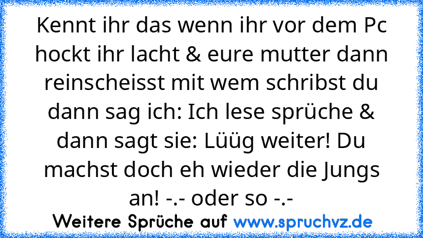 Kennt ihr das wenn ihr vor dem Pc hockt ihr lacht & eure mutter dann reinscheisst mit wem schribst du dann sag ich: Ich lese sprüche & dann sagt sie: Lüüg weiter! Du machst doch eh wieder die Jungs an! -.- oder so -.-