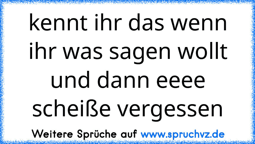 kennt ihr das wenn ihr was sagen wollt und dann eeee
scheiße vergessen