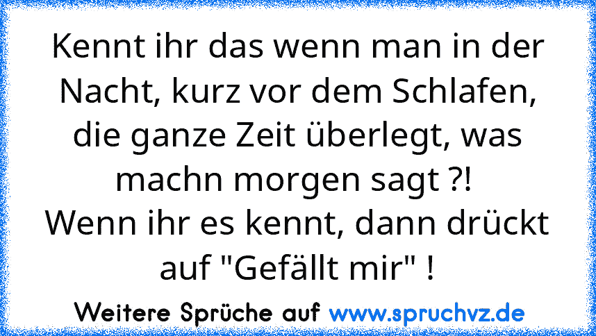 Kennt ihr das wenn man in der Nacht, kurz vor dem Schlafen, die ganze Zeit überlegt, was machn morgen sagt ?! 
Wenn ihr es kennt, dann drückt auf "Gefällt mir" !