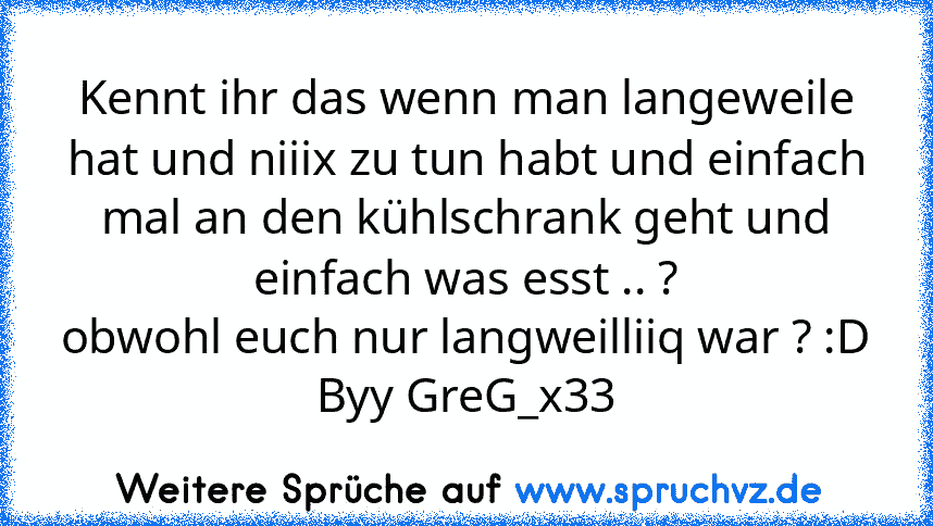 Kennt ihr das wenn man langeweile hat und niiix zu tun habt und einfach mal an den kühlschrank geht und einfach was esst .. ?
obwohl euch nur langweilliiq war ? :D
Byy GreG_x33