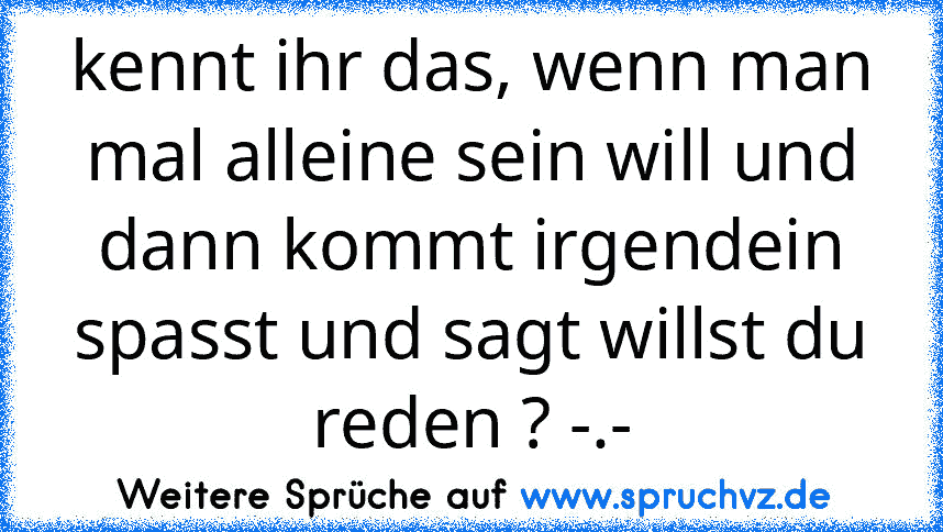 kennt ihr das, wenn man mal alleine sein will und dann kommt irgendein spasst und sagt willst du reden ? -.-