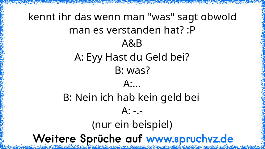 kennt ihr das wenn man "was" sagt obwold man es verstanden hat? :P
A&B
A: Eyy Hast du Geld bei?
B: was?
A:...
B: Nein ich hab kein geld bei 
A: -.-
(nur ein beispiel)