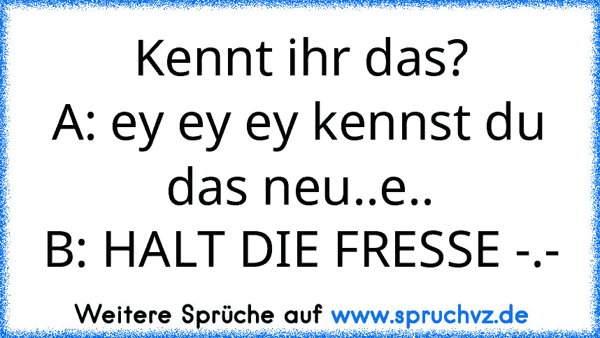 Kennt ihr das?
A: ey ey ey kennst du das neu..e..
B: HALT DIE FRESSE -.-