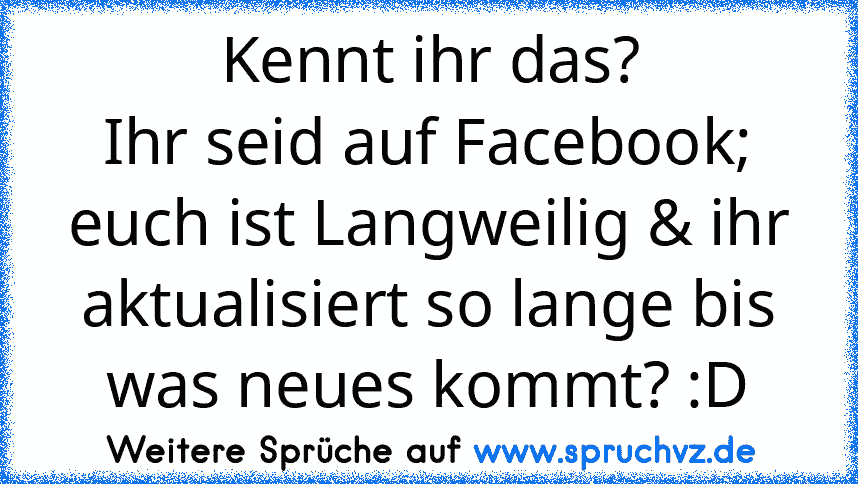 Kennt ihr das?
Ihr seid auf Facebook; euch ist Langweilig & ihr aktualisiert so lange bis was neues kommt? :D