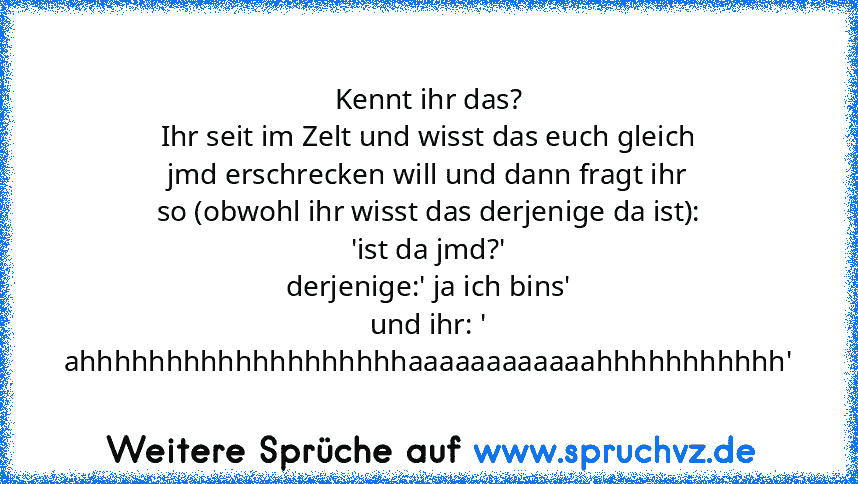 Kennt ihr das?
Ihr seit im Zelt und wisst das euch gleich jmd erschrecken will und dann fragt ihr so (obwohl ihr wisst das derjenige da ist): 'ist da jmd?'
derjenige:' ja ich bins'
und ihr: ' ahhhhhhhhhhhhhhhhhhhaaaaaaaaaaaahhhhhhhhhhh'