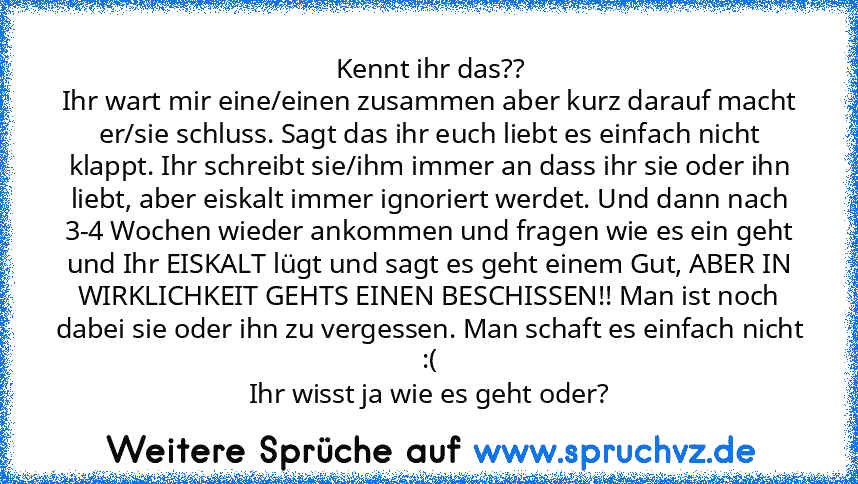 Kennt ihr das??
Ihr wart mir eine/einen zusammen aber kurz darauf macht er/sie schluss. Sagt das ihr euch liebt es einfach nicht klappt. Ihr schreibt sie/ihm immer an dass ihr sie oder ihn liebt, aber eiskalt immer ignoriert werdet. Und dann nach 3-4 Wochen wieder ankommen und fragen wie es ein geht und Ihr EISKALT lügt und sagt es geht einem Gut, ABER IN WIRKLICHKEIT GEHTS EINEN BESCHISSEN!! Man ...