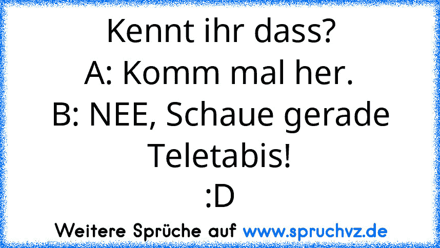 Kennt ihr dass?
A: Komm mal her.
B: NEE, Schaue gerade Teletabis!
:D