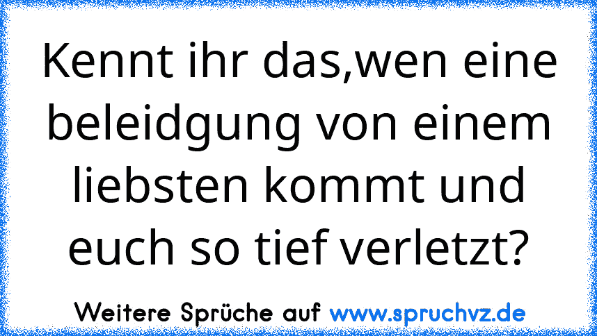 Kennt ihr das,wen eine beleidgung von einem liebsten kommt und euch so tief verletzt?