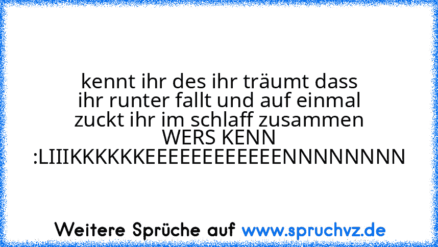 kennt ihr des ihr träumt dass ihr runter fallt und auf einmal zuckt ihr im schlaff zusammen
WERS KENN :LIIIKKKKKKEEEEEEEEEEEENNNNNNNN