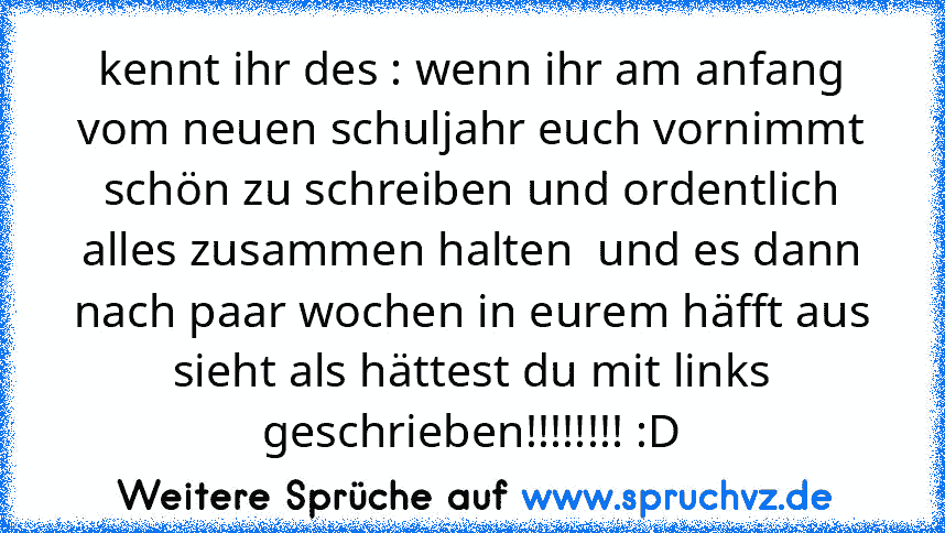 kennt ihr des : wenn ihr am anfang vom neuen schuljahr euch vornimmt schön zu schreiben und ordentlich alles zusammen halten  und es dann nach paar wochen in eurem häfft aus sieht als hättest du mit links geschrieben!!!!!!!! :D