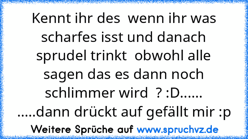 Kennt ihr des  wenn ihr was scharfes isst und danach sprudel trinkt  obwohl alle sagen das es dann noch schlimmer wird  ? :D......
.....dann drückt auf gefällt mir :p