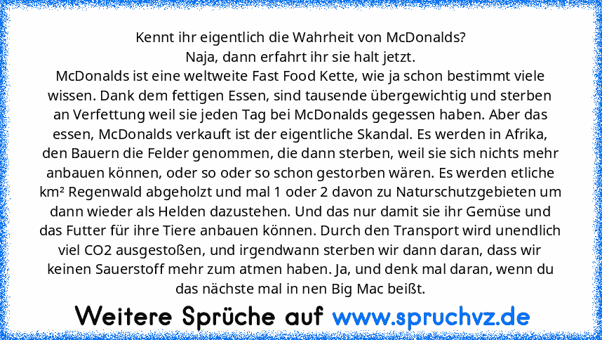 Kennt ihr eigentlich die Wahrheit von McDonalds?
Naja, dann erfahrt ihr sie halt jetzt.
McDonalds ist eine weltweite Fast Food Kette, wie ja schon bestimmt viele wissen. Dank dem fettigen Essen, sind tausende übergewichtig und sterben an Verfettung weil sie jeden Tag bei McDonalds gegessen haben. Aber das essen, McDonalds verkauft ist der eigentliche Skandal. Es werden in Afrika, den Bauern die...