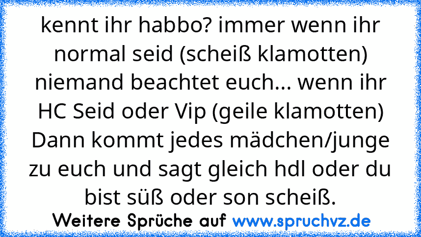 kennt ihr habbo? immer wenn ihr normal seid (scheiß klamotten) niemand beachtet euch... wenn ihr HC Seid oder Vip (geile klamotten) Dann kommt jedes mädchen/junge zu euch und sagt gleich hdl oder du bist süß oder son scheiß.