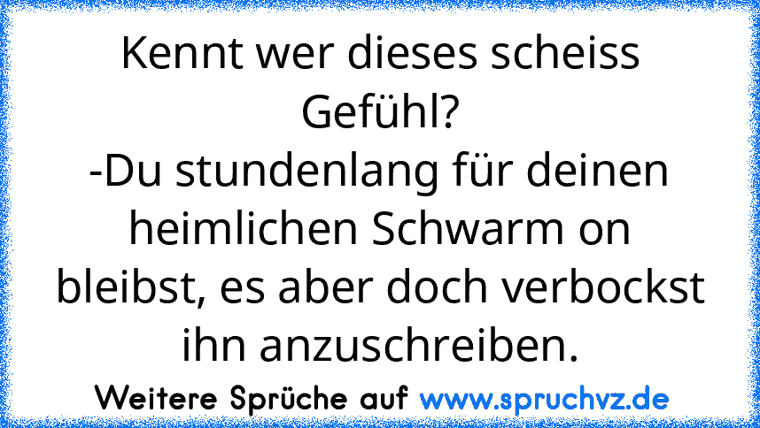 Kennt wer dieses scheiss Gefühl?
-Du stundenlang für deinen heimlichen Schwarm on bleibst, es aber doch verbockst ihn anzuschreiben.