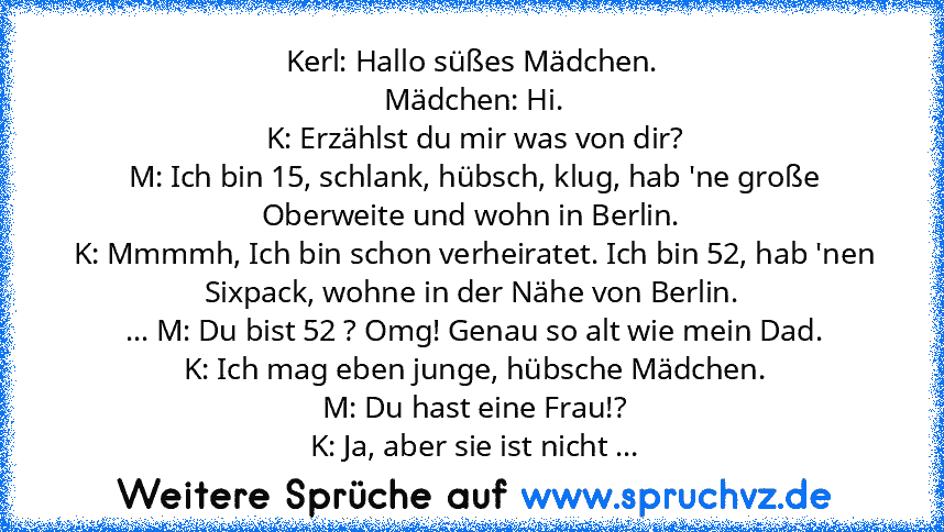 Kerl: Hallo süßes Mädchen.
 Mädchen: Hi.
 K: Erzählst du mir was von dir?
 M: Ich bin 15, schlank, hübsch, klug, hab 'ne große Oberweite und wohn in Berlin.
 K: Mmmmh, Ich bin schon verheiratet. Ich bin 52, hab 'nen Sixpack, wohne in der Nähe von Berlin.
 ... M: Du bist 52 ? Omg! Genau so alt wie mein Dad.
 K: Ich mag eben junge, hübsche Mädchen.
 M: Du hast eine Frau!?
 K: Ja, aber sie ist nicht ...