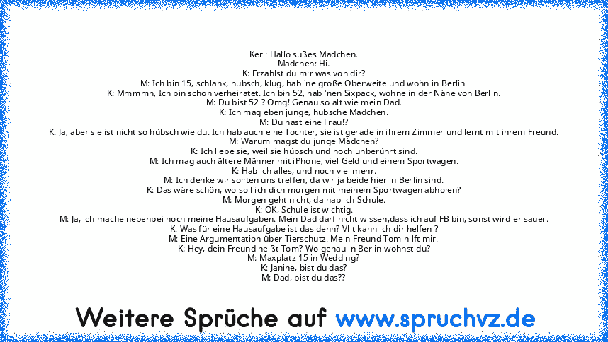 Kerl: Hallo süßes Mädchen.
Mädchen: Hi.
K: Erzählst du mir was von dir?
M: Ich bin 15, schlank, hübsch, klug, hab 'ne große Oberweite und wohn in Berlin.
K: Mmmmh, Ich bin schon verheiratet. Ich bin 52, hab 'nen Sixpack, wohne in der Nähe von Berlin.
M: Du bist 52 ? Omg! Genau so alt wie mein Dad.
K: Ich mag eben junge, hübsche Mädchen.
M: Du hast eine Frau!?
K: Ja, aber sie ist nicht so hübsch...